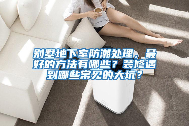 別墅地下室防潮處理，最好的方法有哪些？裝修遇到哪些常見(jiàn)的大坑？